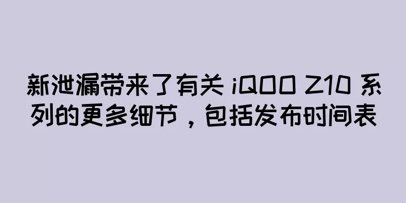 新泄漏带来了有关 iQOO Z10 系列的更多细节，包括发布时间表