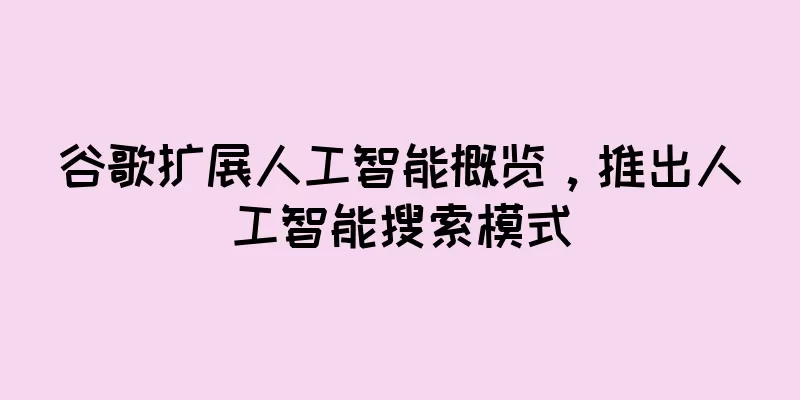 谷歌扩展人工智能概览，推出人工智能搜索模式