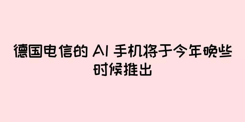 德国电信的 AI 手机将于今年晚些时候推出