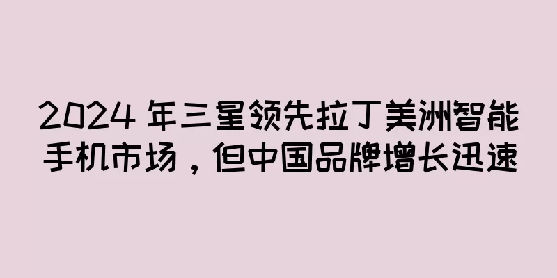 2024 年三星领先拉丁美洲智能手机市场，但中国品牌增长迅速