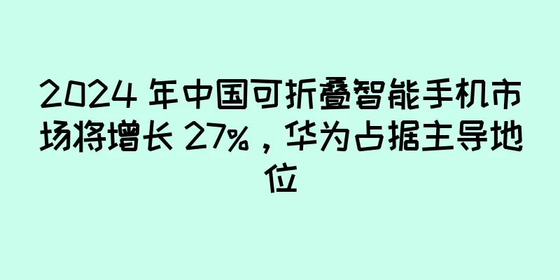 2024 年中国可折叠智能手机市场将增长 27%，华为占据主导地位