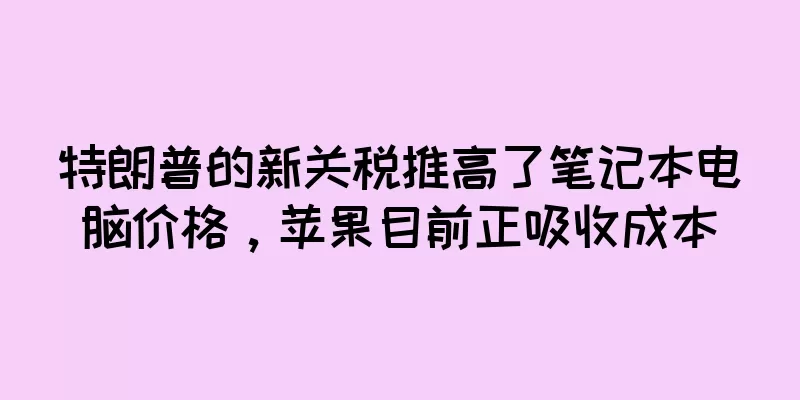 特朗普的新关税推高了笔记本电脑价格，苹果目前正吸收成本