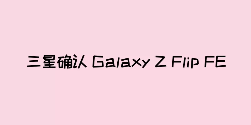 三星确认 Galaxy Z Flip FE