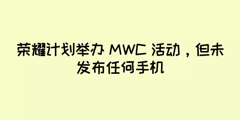荣耀计划举办 MWC 活动，但未发布任何手机