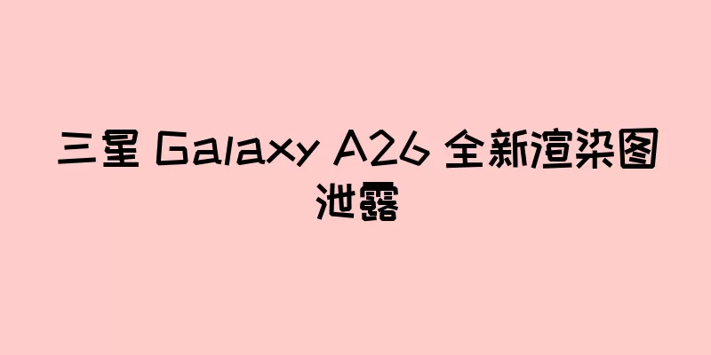 三星 Galaxy A26 全新渲染图泄露