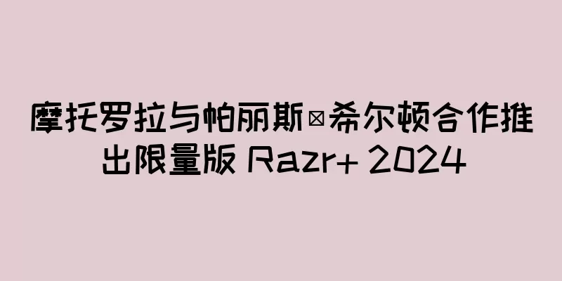 摩托罗拉与帕丽斯·希尔顿合作推出限量版 Razr+ 2024