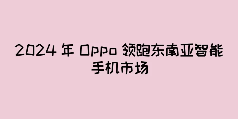 2024 年 Oppo 领跑东南亚智能手机市场