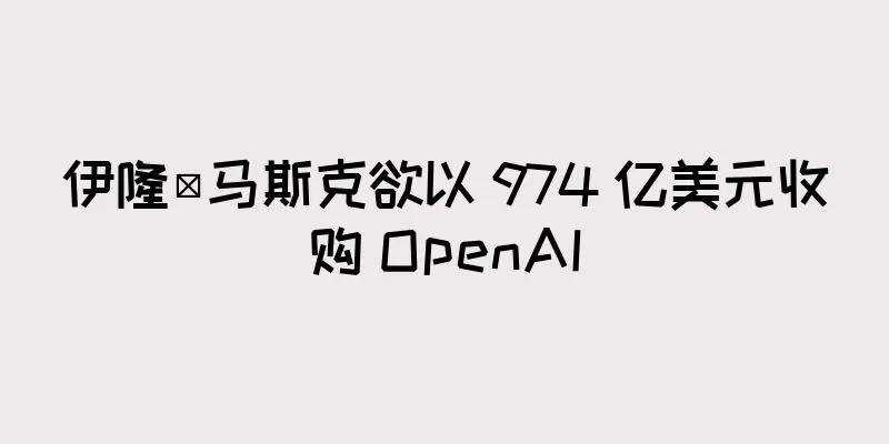 伊隆·马斯克欲以 974 亿美元收购 OpenAI