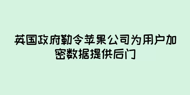 英国政府勒令苹果公司为用户加密数据提供后门