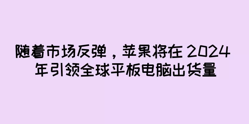 随着市场反弹，苹果将在 2024 年引领全球平板电脑出货量