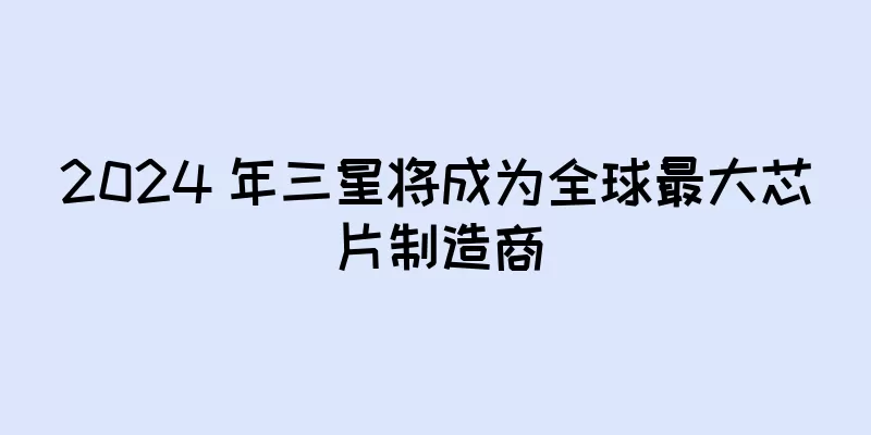 2024 年三星将成为全球最大芯片制造商