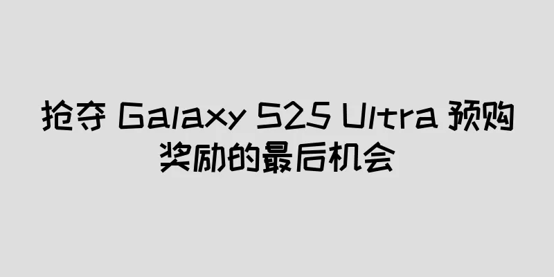 抢夺 Galaxy S25 Ultra 预购奖励的最后机会