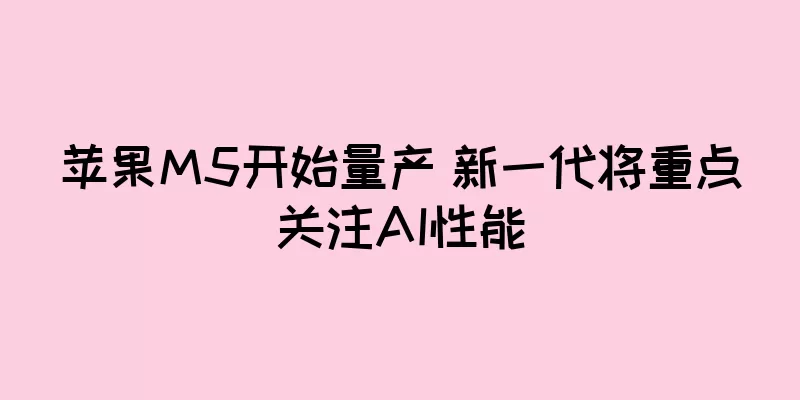 苹果M5开始量产 新一代将重点关注AI性能