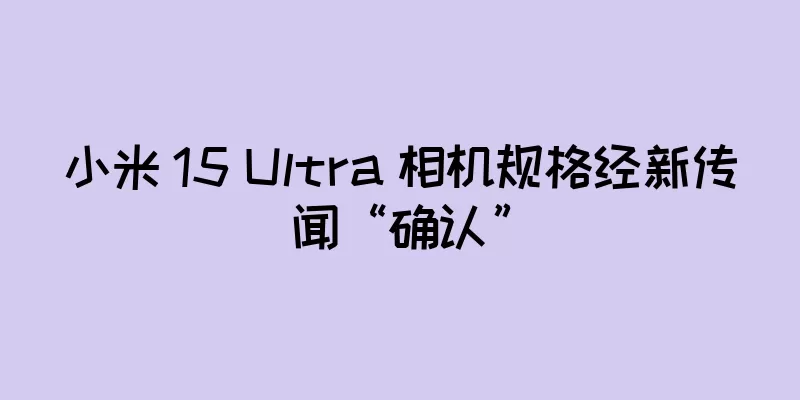 小米 15 Ultra 相机规格经新传闻“确认”