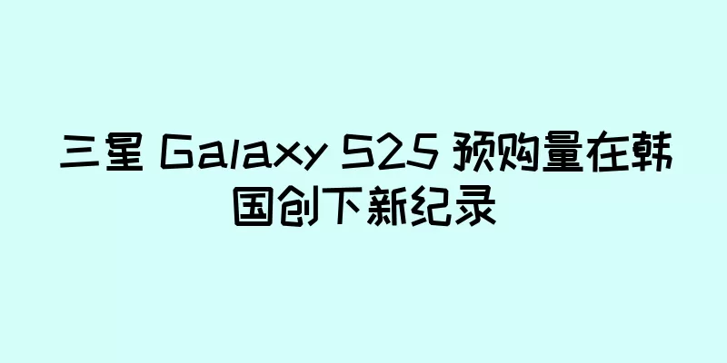 三星 Galaxy S25 预购量在韩国创下新纪录