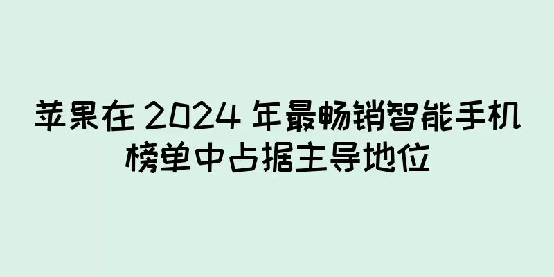苹果在 2024 年最畅销智能手机榜单中占据主导地位