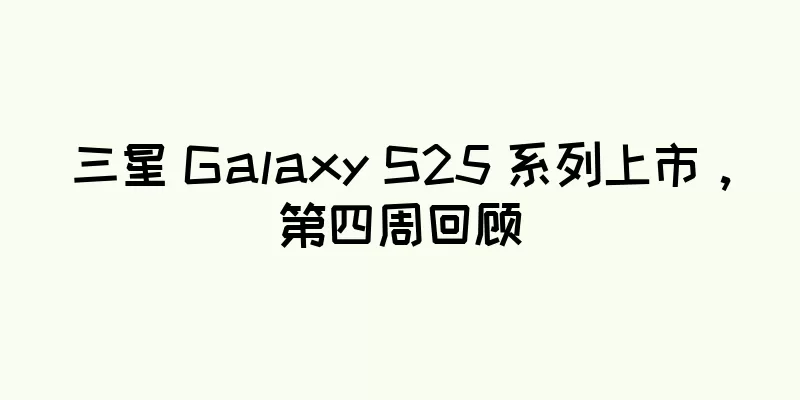 三星 Galaxy S25 系列上市，第四周回顾