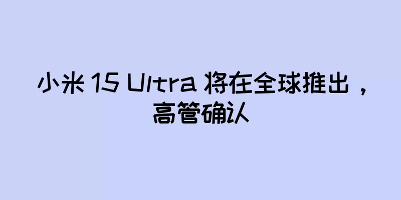 小米 15 Ultra 将在全球推出，高管确认