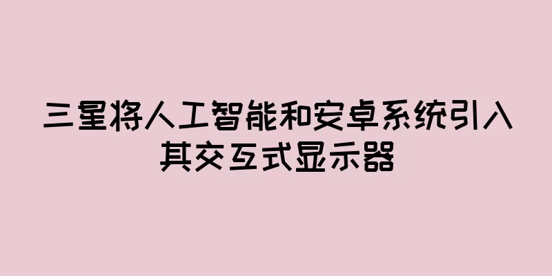 三星将人工智能和安卓系统引入其交互式显示器