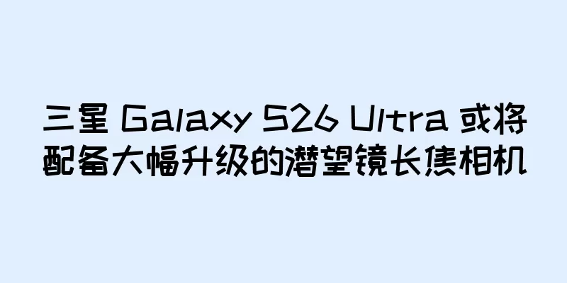 三星 Galaxy S26 Ultra 或将配备大幅升级的潜望镜长焦相机