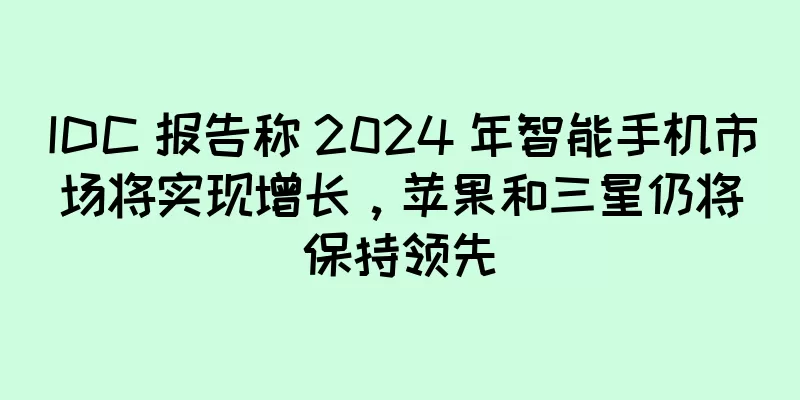 IDC 报告称 2024 年智能手机市场将实现增长，苹果和三星仍将保持领先