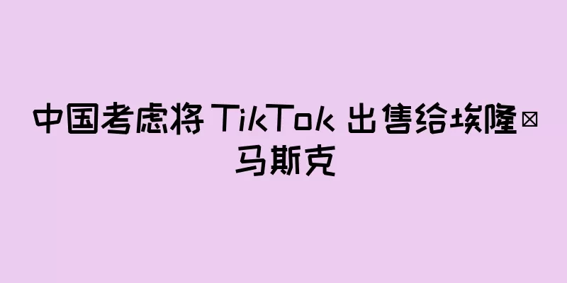 中国考虑将 TikTok 出售给埃隆·马斯克