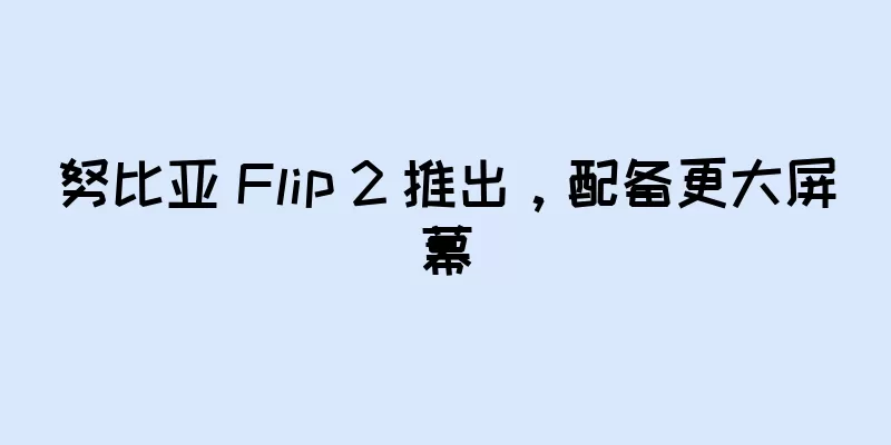 努比亚 Flip 2 推出，配备更大屏幕