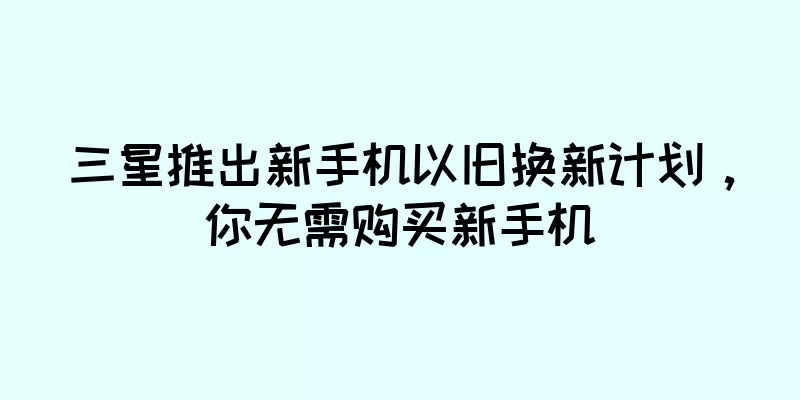 三星推出新手机以旧换新计划，你无需购买新手机