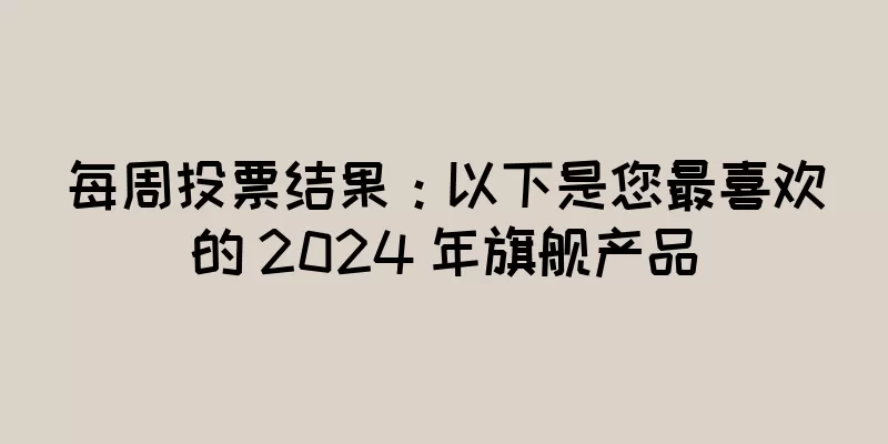 每周投票结果：以下是您最喜欢的 2024 年旗舰产品