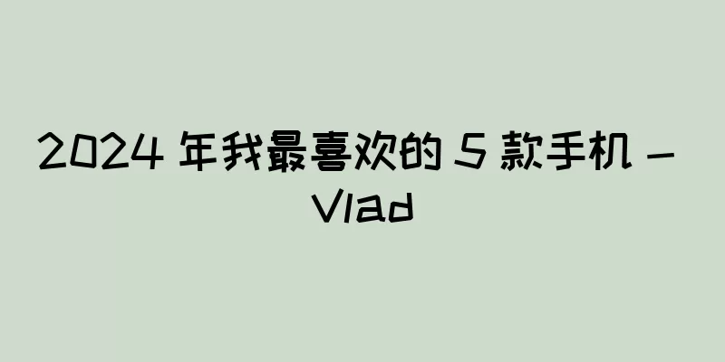 2024 年我最喜欢的 5 款手机 - Vlad
