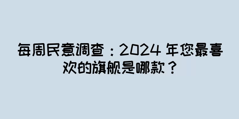 每周民意调查：2024 年您最喜欢的旗舰是哪款？